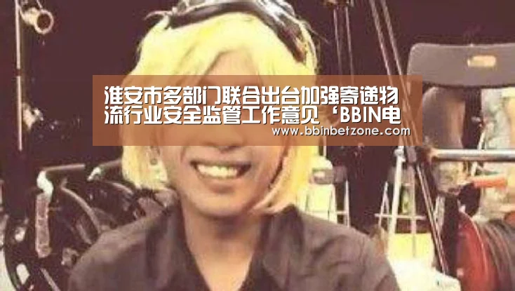 淮安市多部门联合出台加强寄递物流行业安全监管工作意见‘BBIN电子,BBIN登录,BBIN娱乐城,BBIN赛事’(图1) BBIN电子,BBIN登录,BBIN娱乐城,BBIN赛事